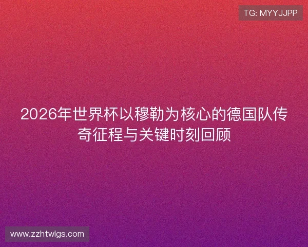 2026年世界杯以穆勒为核心的德国队传奇征程与关键时刻回顾